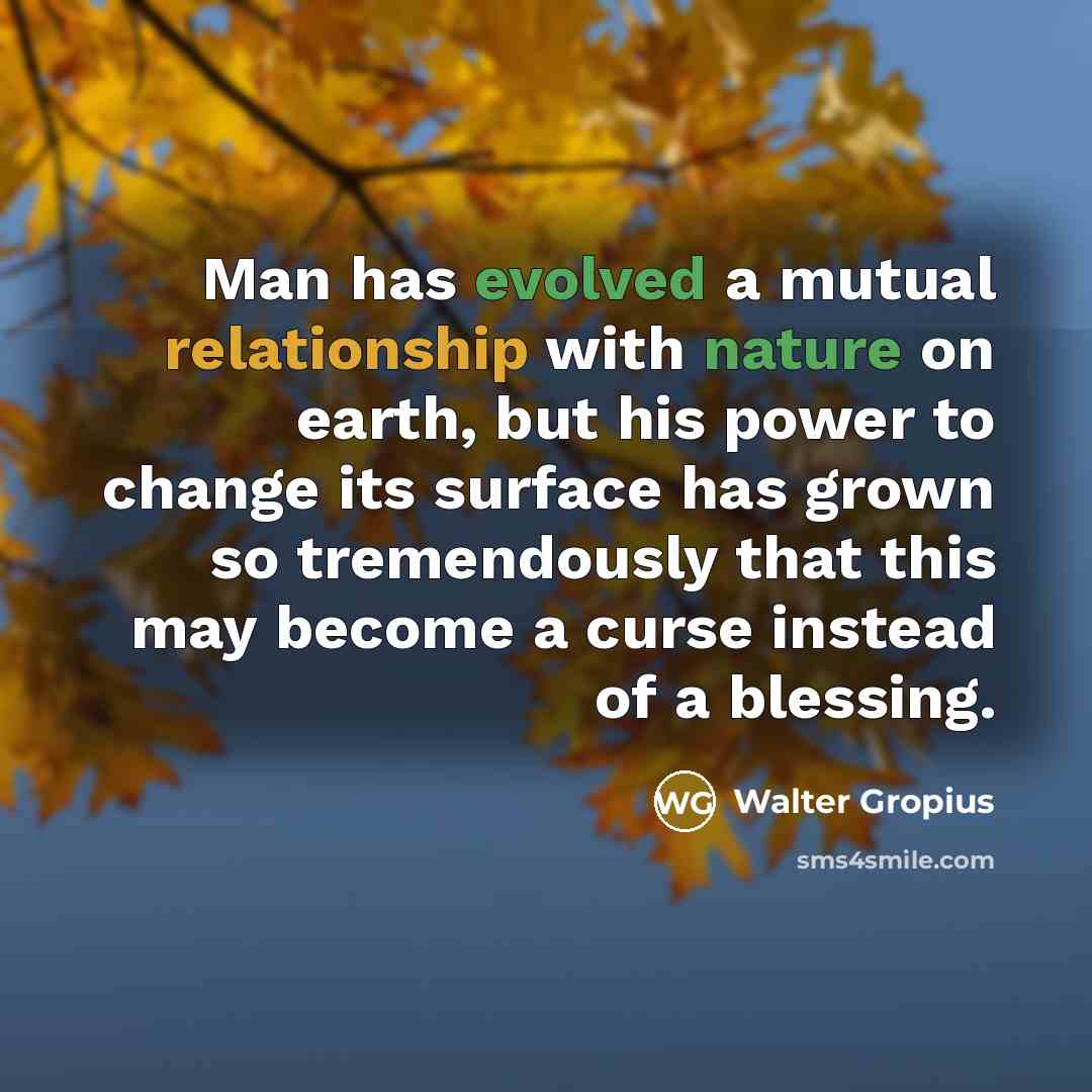 “Man has evolved a mutual relationship with nature on earth, but his power to change its surface has grown so tremendously that this may become a curse instead of a blessing.” quote by Walter Gropius
