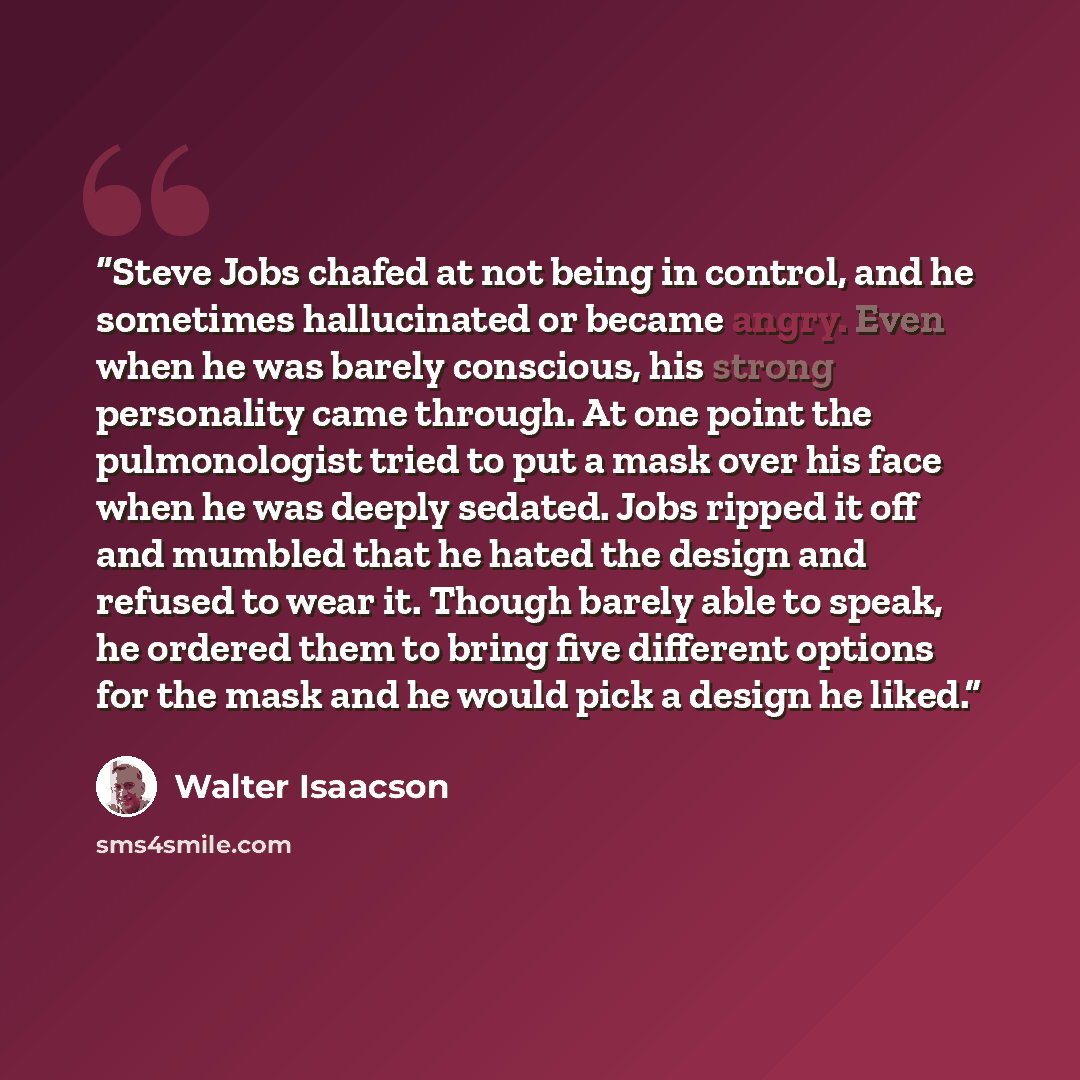 “Steve Jobs chafed at not being in control, and he sometimes hallucinated or became angry. Even when he was barely conscious, his strong personality came through. At one point the pulmonologist tried to put a mask over his face when he was deeply sedated. Jobs ripped it off and mumbled that he…” quote by Walter Isaacson