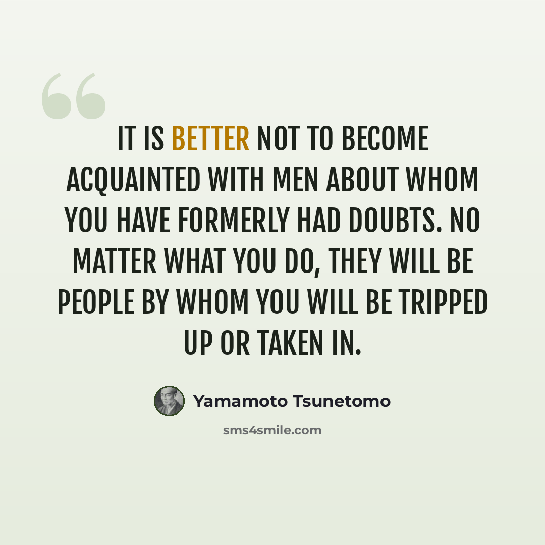 “It is better not to become acquainted with men about whom you have formerly had doubts. No matter what you do, they will be people by whom you will be tripped up or taken in.” quote by Yamamoto Tsunetomo