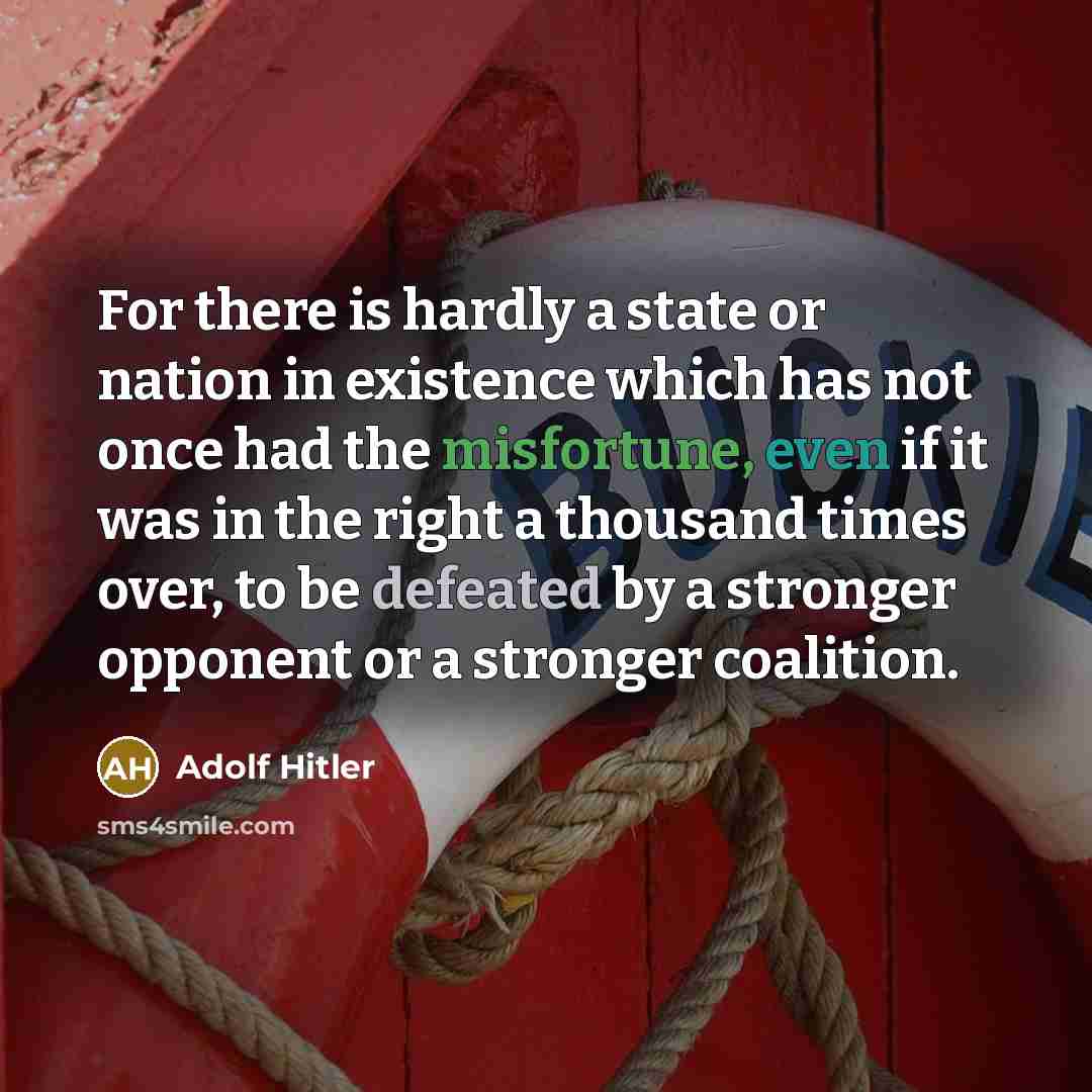 “For there is hardly a state or nation in existence which has not once had the misfortune, even if it was in the right a thousand times over, to be defeated by a stronger opponent or a stronger coalition.” quote by Adolf Hitler