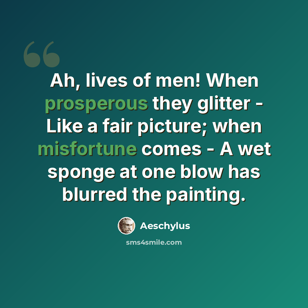 “Ah, lives of men! When prosperous they glitter - Like a fair picture; when misfortune comes - A wet sponge at one blow has blurred the painting.” quote by Aeschylus