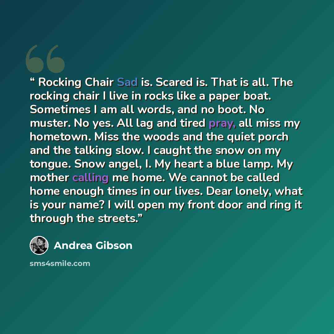 “Rocking Chair Sad is. Scared is. That is all. The rocking chair I live in rocks like a paper boat. Sometimes I am all words, and no boot. No muster. No yes. All lag and tired pray, all miss my hometown. Miss the woods and the quiet porch and the talking slow. I caught the snow on my tongue. Snow…” quote by Andrea Gibson