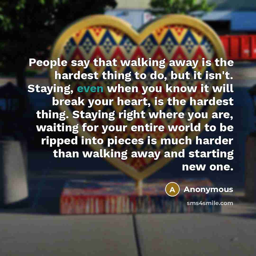 “People say that walking away is the hardest thing to do, but it isn't. Staying, even when you know it will break your heart, is the hardest thing. Staying right where you are, waiting for your entire world to be ripped into pieces is much harder than walking away and starting new one.” quote by Anonymous