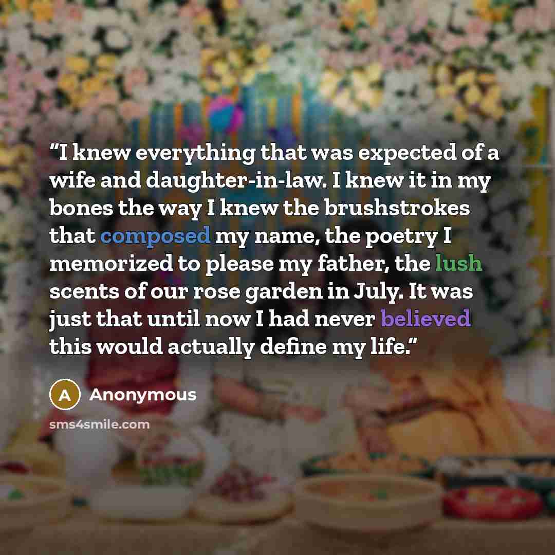 “I knew everything that was expected of a wife and daughter-in-law. I knew it in my bones the way I knew the brushstrokes that composed my name, the poetry I memorized to please my father, the lush scents of our rose garden in July. It was just that until now I had never believed this would…” quote by Anonymous
