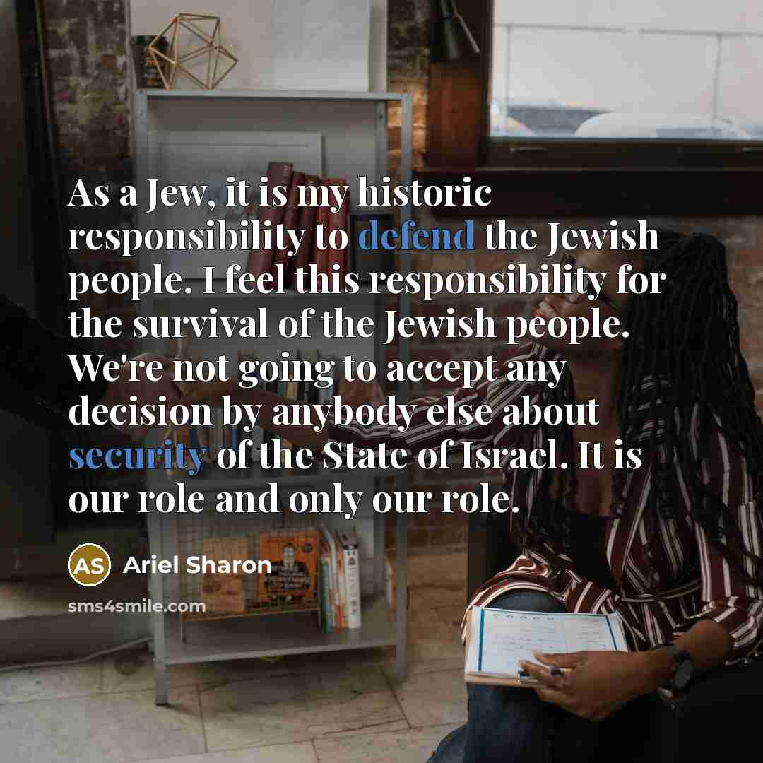 “As a Jew, it is my historic responsibility to defend the Jewish people. I feel this responsibility for the survival of the Jewish people. We're not going to accept any decision by anybody else about security of the State of Israel. It is our role and only our role.” quote by Ariel Sharon
