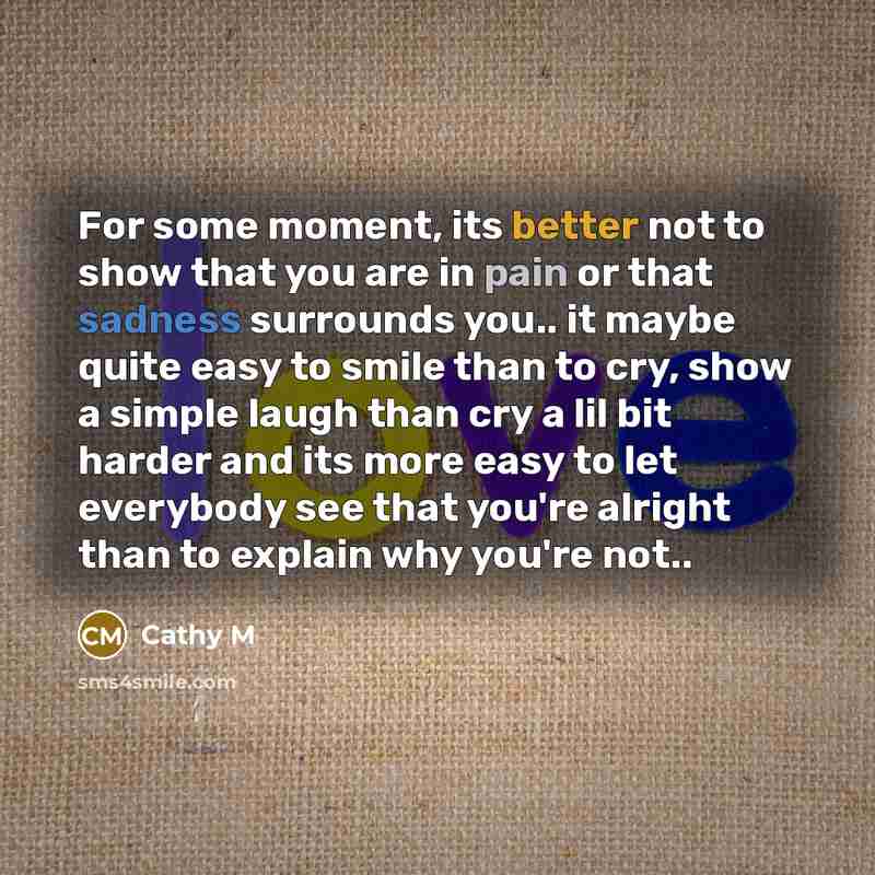 “For some moment, its better not to show that you are in pain or that sadness surrounds you.. it maybe quite easy to smile than to cry, show a simple laugh than cry a lil bit harder and its more easy to let everybody see that you're alright than to explain why you're not..” quote by Cathy M