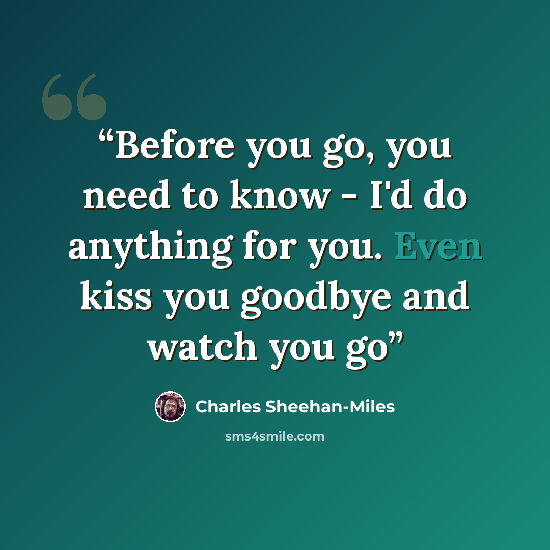 “Before you go, you need to know - I'd do anything for you. Even kiss you goodbye and watch you go” quote by Charles Sheehan-Miles
