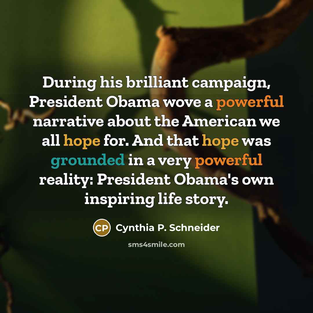 “During his brilliant campaign, President Obama wove a powerful narrative about the American we all hope for. And that hope was grounded in a very powerful reality: President Obama's own inspiring life story.” quote by Cynthia P. Schneider