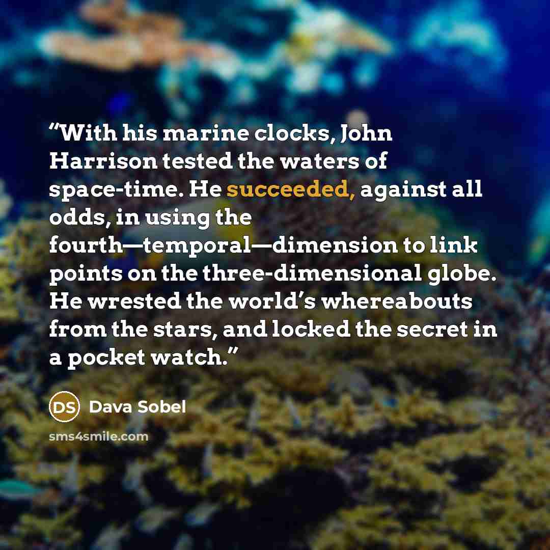 “With his marine clocks, John Harrison tested the waters of space-time. He succeeded, against all odds, in using the fourth—temporal—dimension to link points on the three-dimensional globe. He wrested the world’s whereabouts from the stars, and locked the secret in a pocket watch.” quote by Dava Sobel