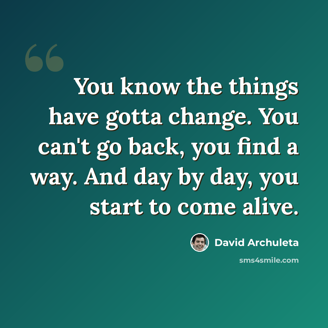 “You know the things have gotta change. You can't go back, you find a way. And day by day, you start to come alive.” quote by David Archuleta