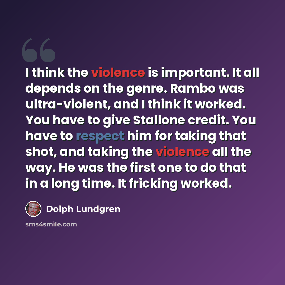 “I think the violence is important. It all depends on the genre. Rambo was ultra-violent, and I think it worked. You have to give Stallone credit. You have to respect him for taking that shot, and taking the violence all the way. He was the first one to do that in a long time. It fricking worked.” quote by Dolph Lundgren