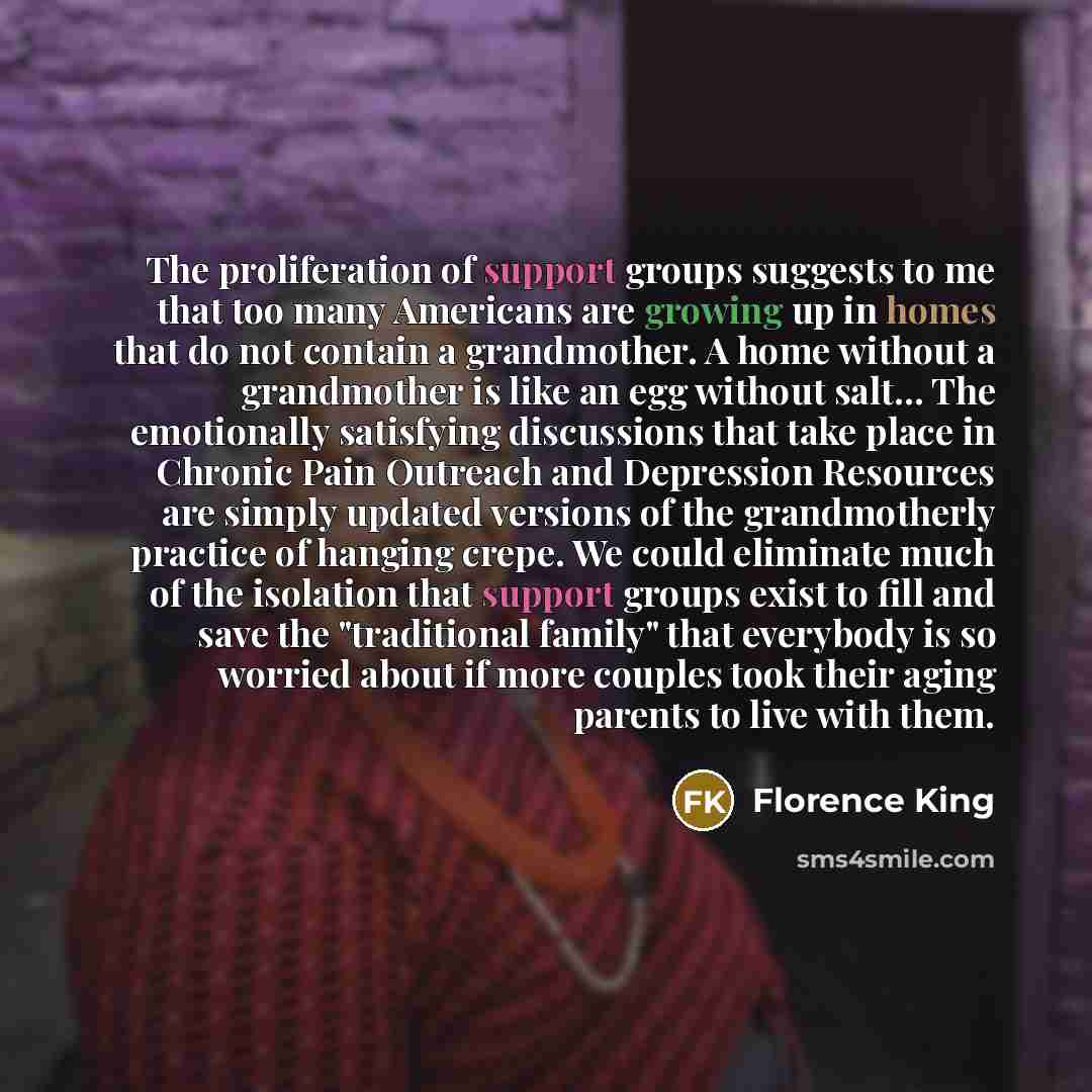 “The proliferation of support groups suggests to me that too many Americans are growing up in homes that do not contain a grandmother. A home without a grandmother is like an egg without salt… The emotionally satisfying discussions that take place in Chronic Pain Outreach and Depression Resources…” quote by Florence King