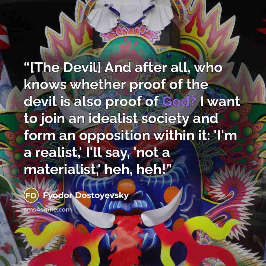 “[The Devil] And after all, who knows whether proof of the devil is also proof of God? I want to join an idealist society and form an opposition within it: 'I'm a realist,' I'll say, 'not a materialist,' heh, heh!” quote by Fyodor Dostoyevsky
