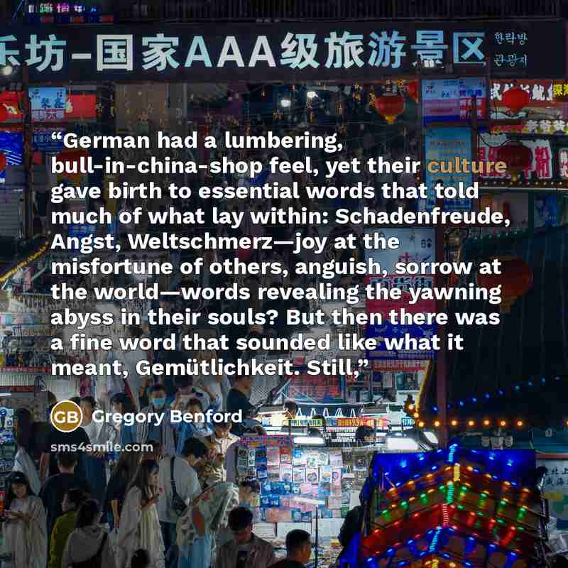 “German had a lumbering, bull-in-china-shop feel, yet their culture gave birth to essential words that told much of what lay within: Schadenfreude, Angst, Weltschmerz—joy at the misfortune of others, anguish, sorrow at the world—words revealing the yawning abyss in their souls? But then there was a…” quote by Gregory Benford