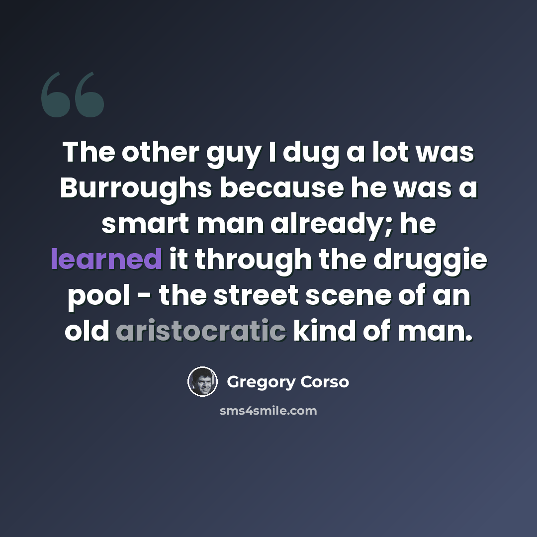 “The other guy I dug a lot was Burroughs because he was a smart man already; he learned it through the druggie pool - the street scene of an old aristocratic kind of man.” quote by Gregory Corso
