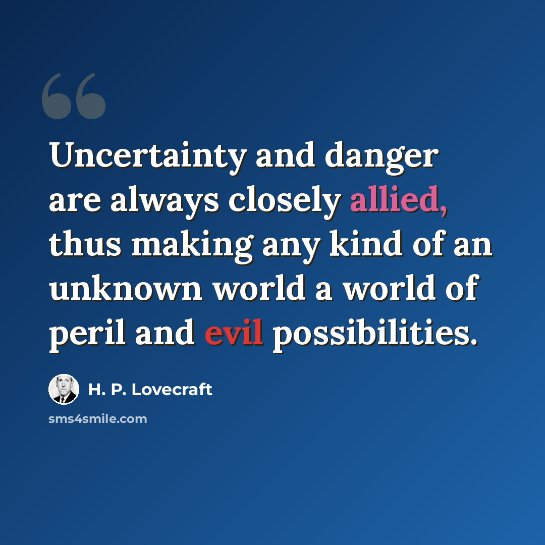 “Uncertainty and danger are always closely allied, thus making any kind of an unknown world a world of peril and evil possibilities.” quote by H. P. Lovecraft
