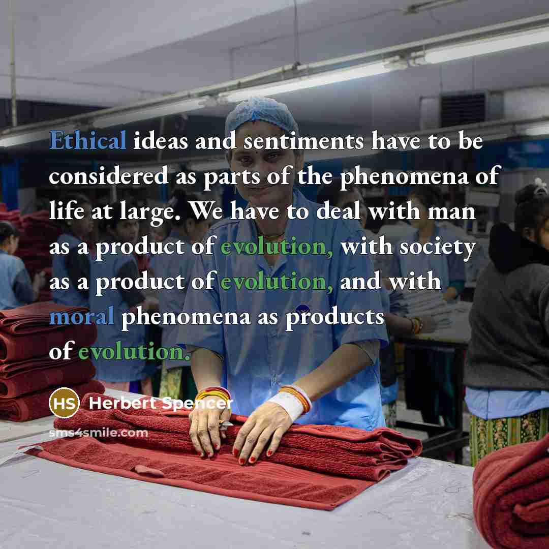 “Ethical ideas and sentiments have to be considered as parts of the phenomena of life at large. We have to deal with man as a product of evolution, with society as a product of evolution, and with moral phenomena as products of evolution.” quote by Herbert Spencer