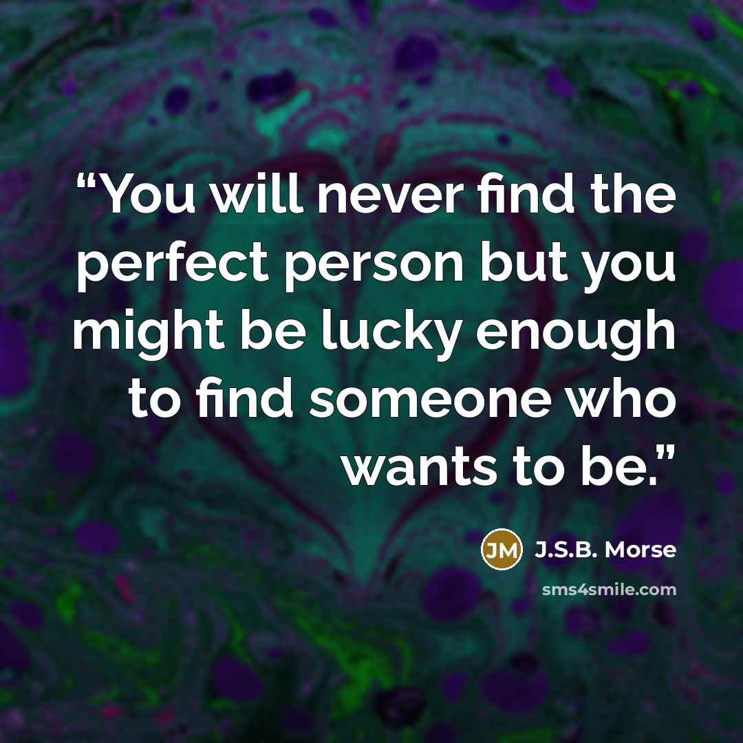 “You will never find the perfect person but you might be lucky enough to find someone who wants to be.” quote by J.S.B. Morse