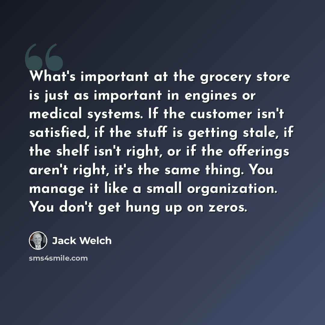 “What's important at the grocery store is just as important in engines or medical systems. If the customer isn't satisfied, if the stuff is getting stale, if the shelf isn't right, or if the offerings aren't right, it's the same thing. You manage it like a small organization. You don't get hung up…” quote by Jack Welch