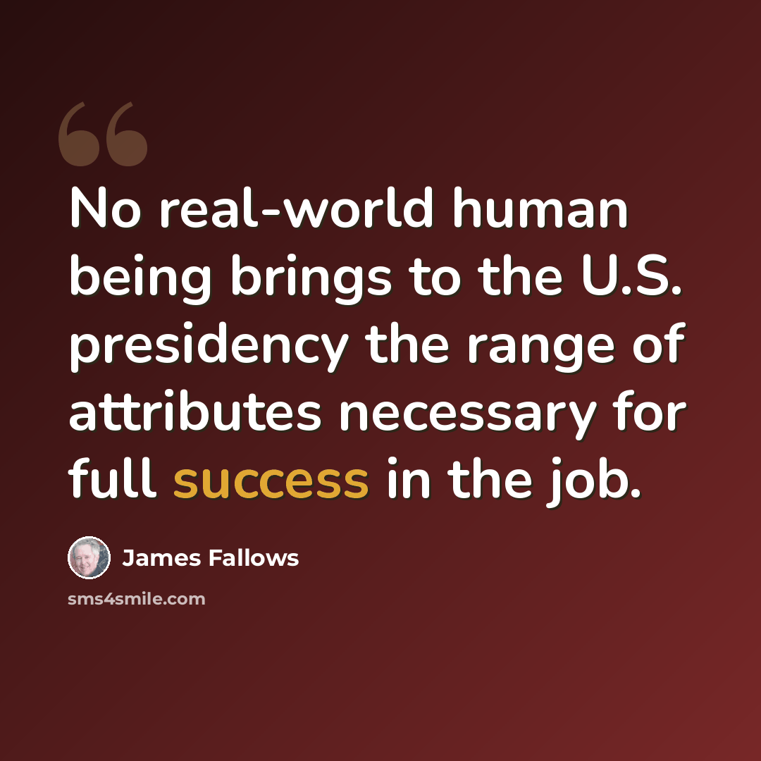 “No real-world human being brings to the U.S. presidency the range of attributes necessary for full success in the job.” quote by James Fallows