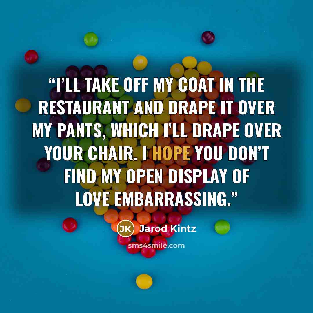 “I’ll take off my coat in the restaurant and drape it over my pants, which I’ll drape over your chair. I hope you don’t find my open display of love embarrassing.” quote by Jarod Kintz