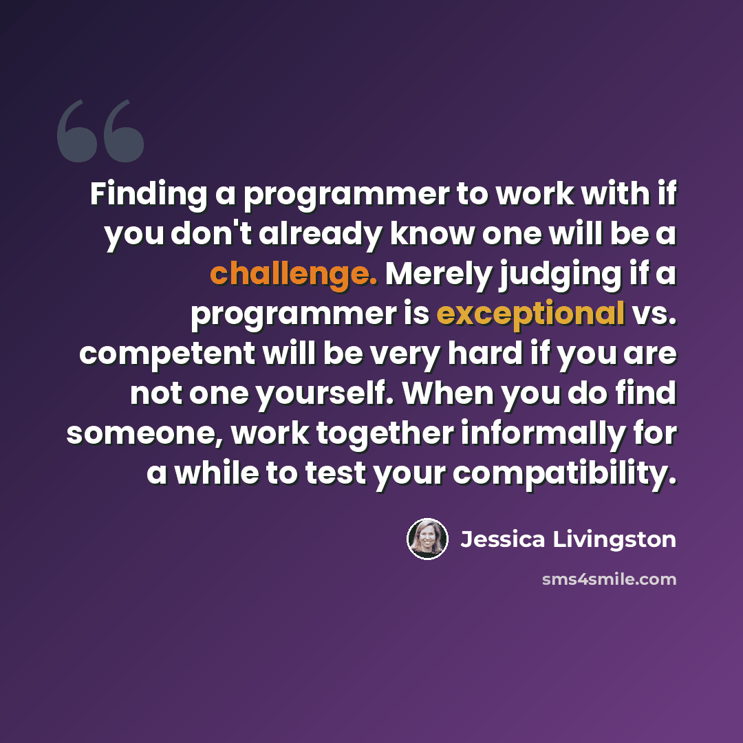 “Finding a programmer to work with if you don't already know one will be a challenge. Merely judging if a programmer is exceptional vs. competent will be very hard if you are not one yourself. When you do find someone, work together informally for a while to test your compatibility.” quote by Jessica Livingston