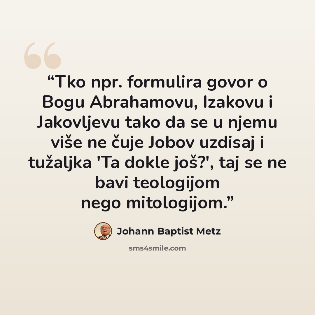 “Tko npr. formulira govor o Bogu Abrahamovu, Izakovu i Jakovljevu tako da se u njemu više ne čuje Jobov uzdisaj i tužaljka 'Ta dokle još?', taj se ne bavi teologijom nego mitologijom.” quote by Johann Baptist Metz