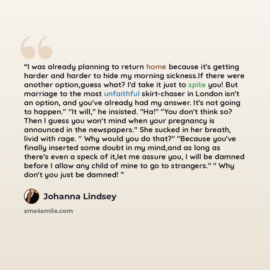“I was already planning to return home because it's getting harder and harder to hide my morning sickness.If there were another option,guess what? I'd take it just to spite you! But marriage to the most unfaithful skirt-chaser in London isn't an option, and you've already had my answer. It's not…” quote by Johanna Lindsey
