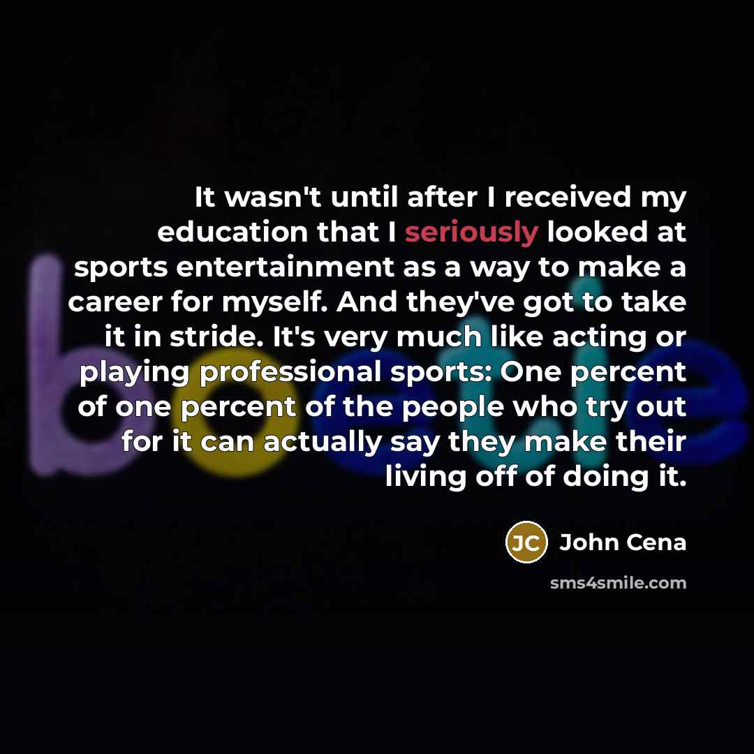 “It wasn't until after I received my education that I seriously looked at sports entertainment as a way to make a career for myself. And they've got to take it in stride. It's very much like acting or playing professional sports: One percent of one percent of the people who try out for it can…” quote by John Cena
