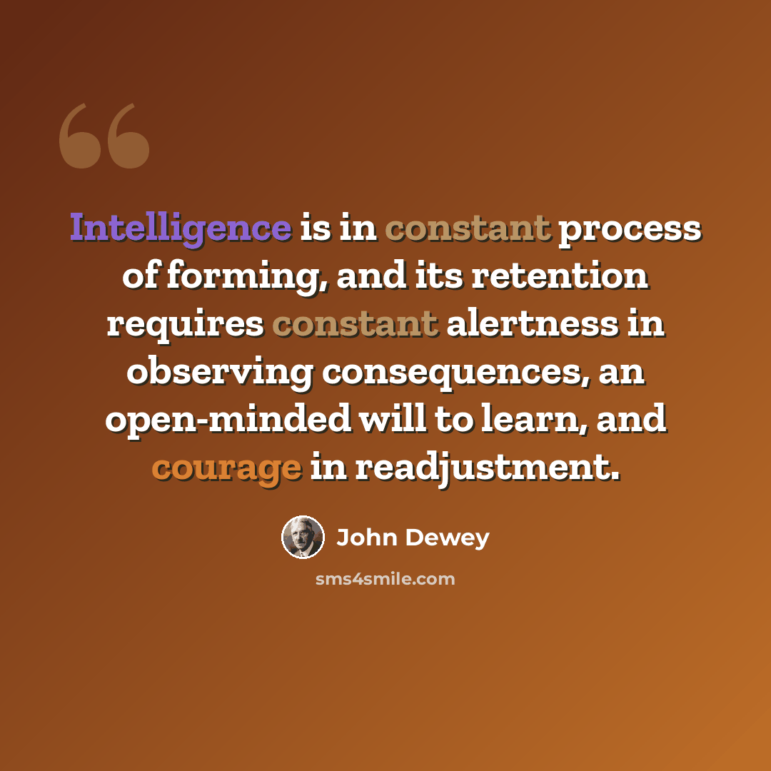 “Intelligence is in constant process of forming, and its retention requires constant alertness in observing consequences, an open-minded will to learn, and courage in readjustment.” quote by John Dewey