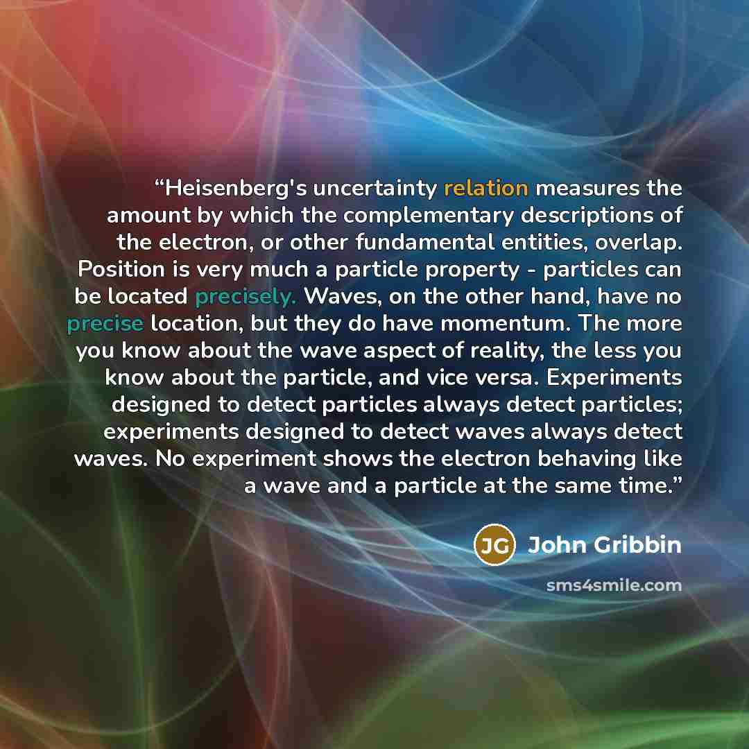 “Heisenberg's uncertainty relation measures the amount by which the complementary descriptions of the electron, or other fundamental entities, overlap. Position is very much a particle property - particles can be located precisely. Waves, on the other hand, have no precise location, but they do…” quote by John Gribbin