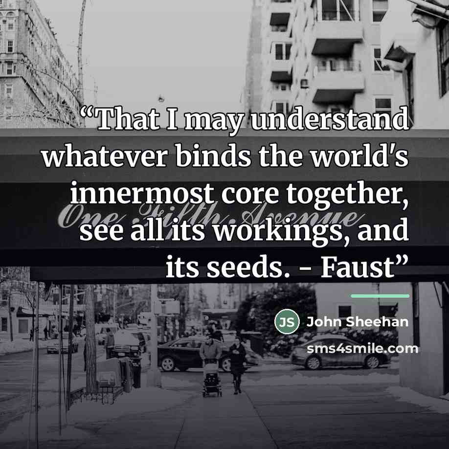 “That I may understand whatever binds the world's innermost core together, see all its workings, and its seeds. - Faust” quote by John Sheehan