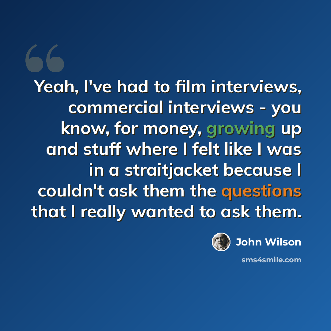 “Yeah, I've had to film interviews, commercial interviews - you know, for money, growing up and stuff where I felt like I was in a straitjacket because I couldn't ask them the questions that I really wanted to ask them.” quote by John Wilson
