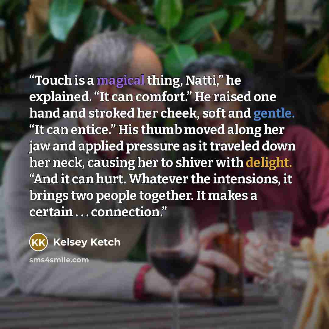 “Touch is a magical thing, Natti,” he explained. “It can comfort.” He raised one hand and stroked her cheek, soft and gentle. “It can entice.” His thumb moved along her jaw and applied pressure as it traveled down her neck, causing her to shiver with delight. “And it can hurt. Whatever the…” quote by Kelsey Ketch