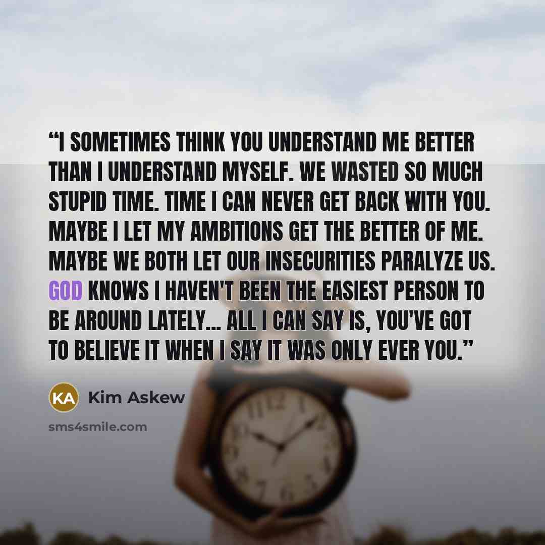 “I sometimes think you understand me better than I understand myself. We wasted so much stupid time. Time I can never get back with you. Maybe I let my ambitions get the better of me. Maybe we both let our insecurities paralyze us. God knows I haven't been the easiest person to be around lately…” quote by Kim Askew