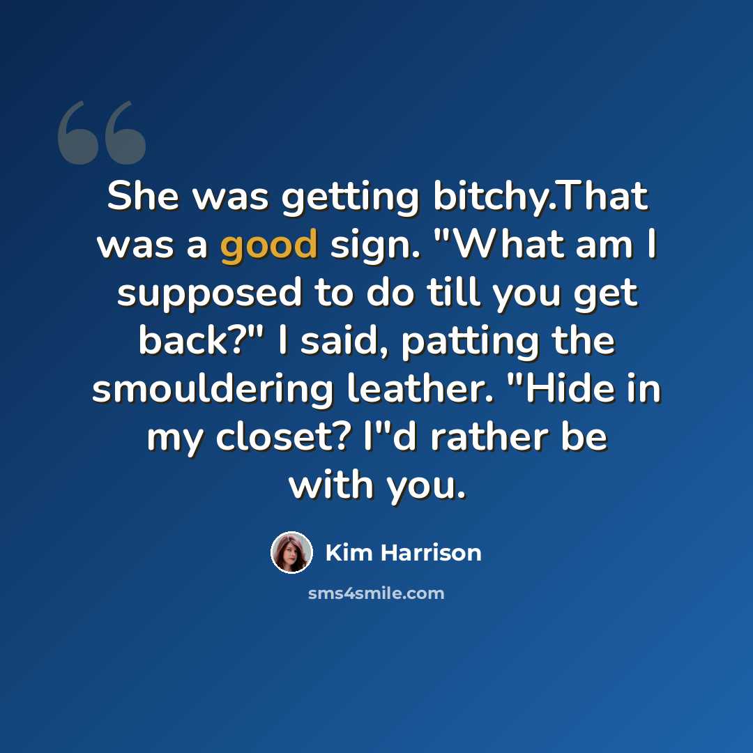 “She was getting bitchy.That was a good sign. "What am I supposed to do till you get back?" I said, patting the smouldering leather. "Hide in my closet? I"d rather be with you.” quote by Kim Harrison