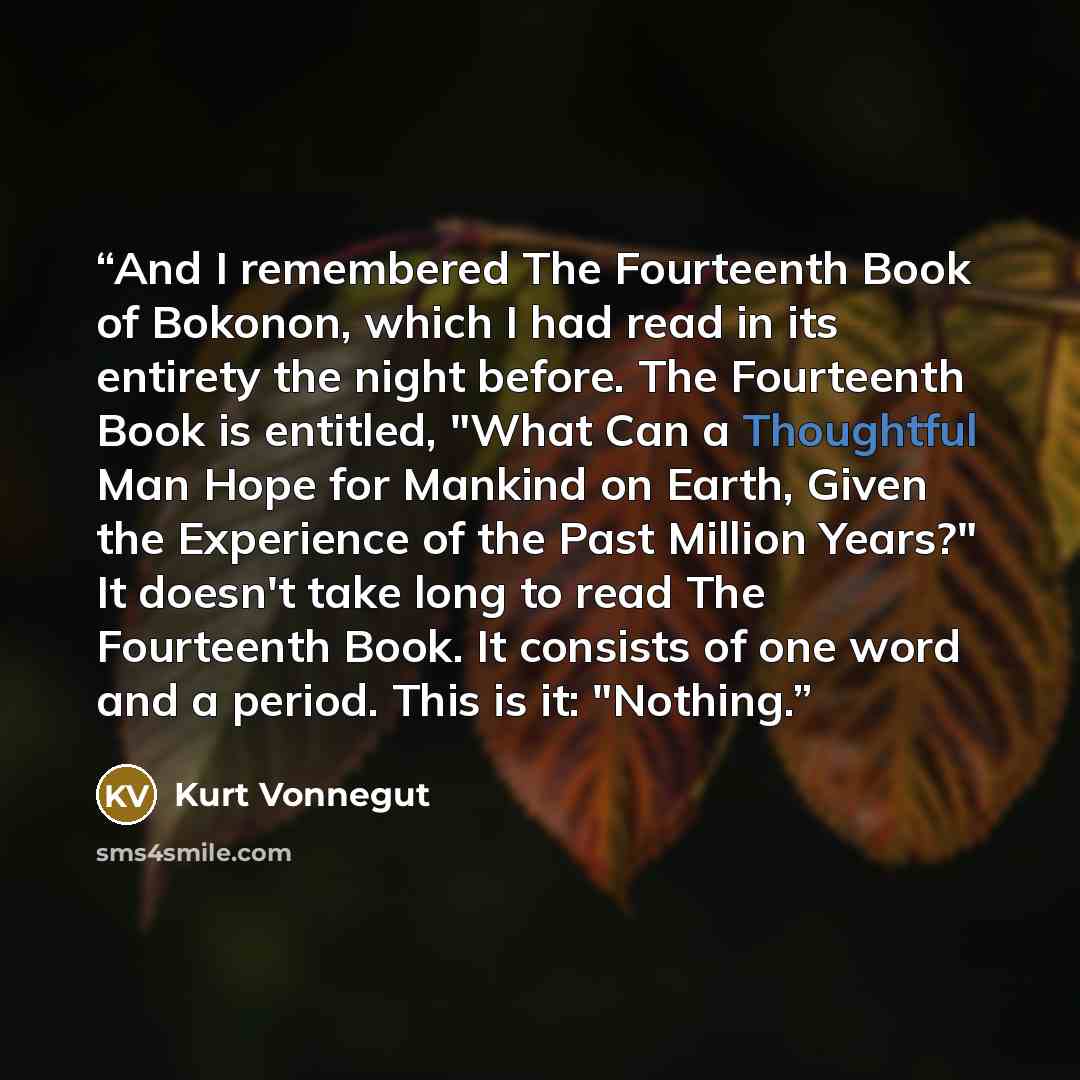 “And I remembered The Fourteenth Book of Bokonon, which I had read in its entirety the night before. The Fourteenth Book is entitled, "What Can a Thoughtful Man Hope for Mankind on Earth, Given the Experience of the Past Million Years?" It doesn't take long to read The Fourteenth Book. It consists…” quote by Kurt Vonnegut