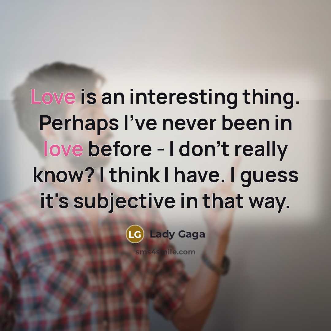 “Love is an interesting thing. Perhaps I've never been in love before - I don't really know? I think I have. I guess it's subjective in that way.” quote by Lady Gaga