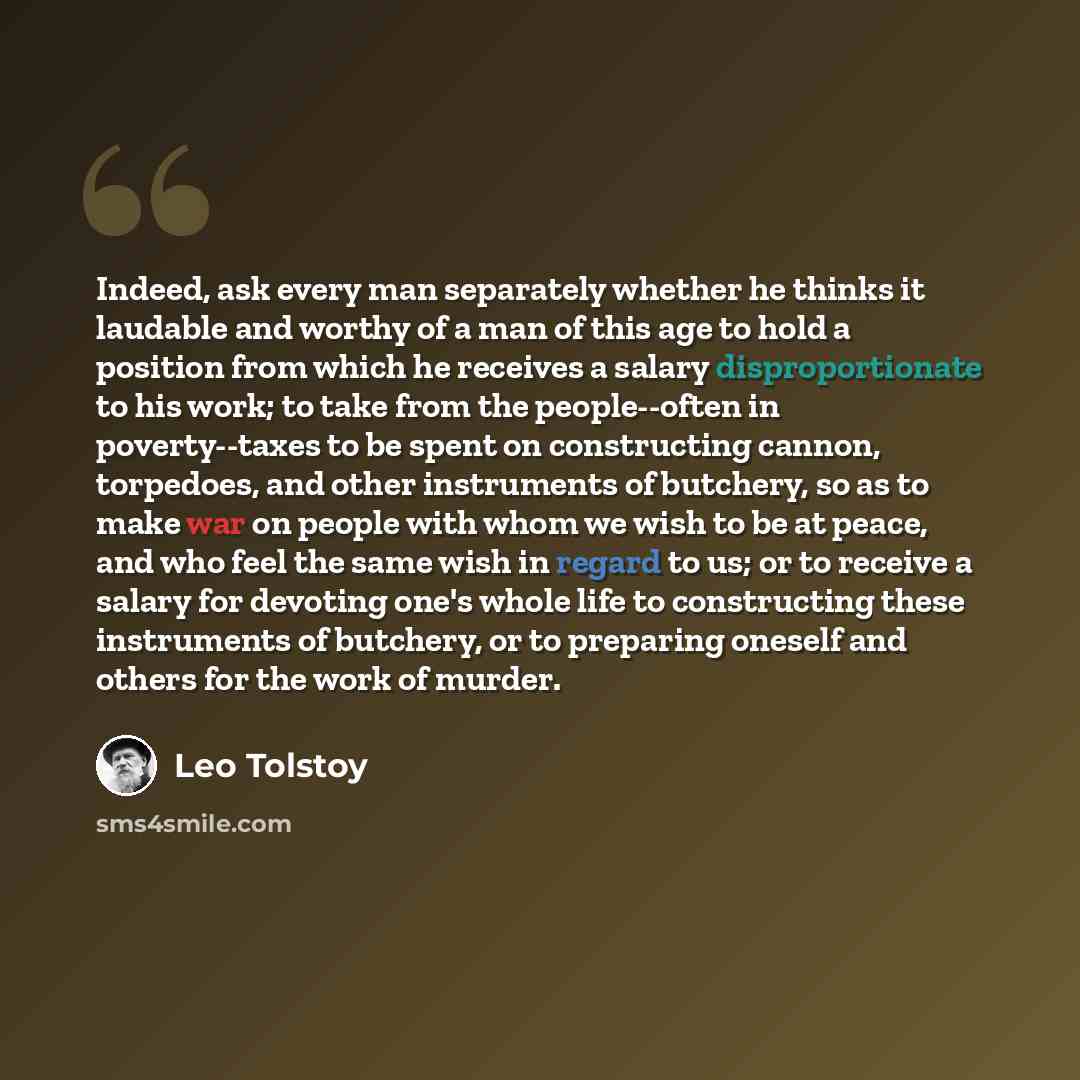 “Indeed, ask every man separately whether he thinks it laudable and worthy of a man of this age to hold a position from which he receives a salary disproportionate to his work; to take from the people--often in poverty--taxes to be spent on constructing cannon, torpedoes, and other instruments of…” quote by Leo Tolstoy