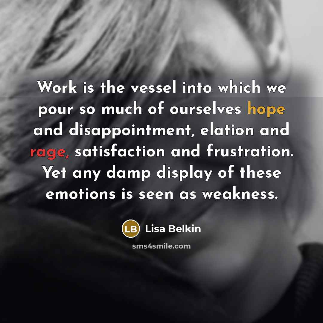 “Work is the vessel into which we pour so much of ourselves hope and disappointment, elation and rage, satisfaction and frustration. Yet any damp display of these emotions is seen as weakness.” quote by Lisa Belkin