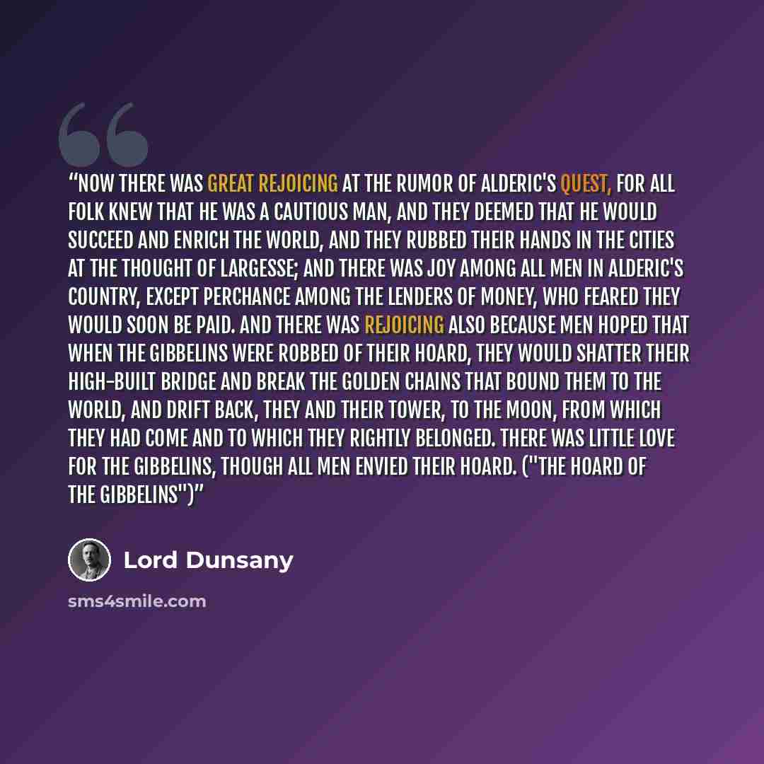 “Now there was great rejoicing at the rumor of Alderic's quest, for all folk knew that he was a cautious man, and they deemed that he would succeed and enrich the world, and they rubbed their hands in the cities at the thought of largesse; and there was joy among all men in Alderic's country…” quote by Lord Dunsany