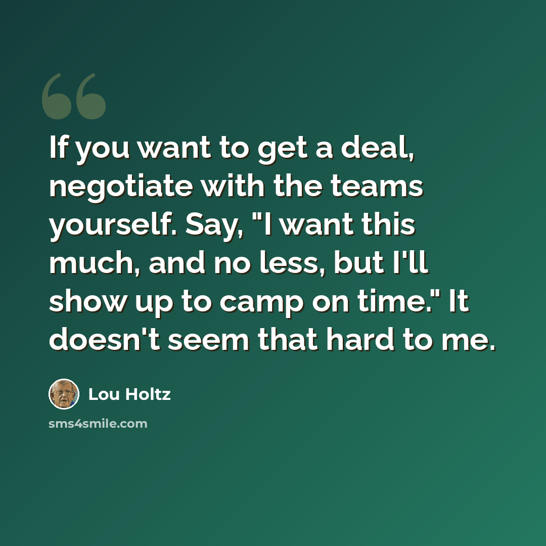 “If you want to get a deal, negotiate with the teams yourself. Say, "I want this much, and no less, but I'll show up to camp on time." It doesn't seem that hard to me.” quote by Lou Holtz