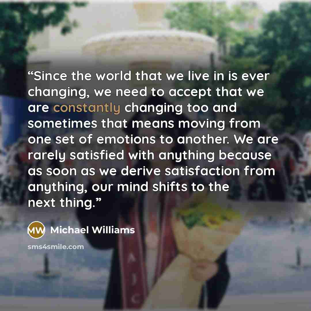 “Since the world that we live in is ever changing, we need to accept that we are constantly changing too and sometimes that means moving from one set of emotions to another. We are rarely satisfied with anything because as soon as we derive satisfaction from anything, our mind shifts to the next…” quote by Michael Williams