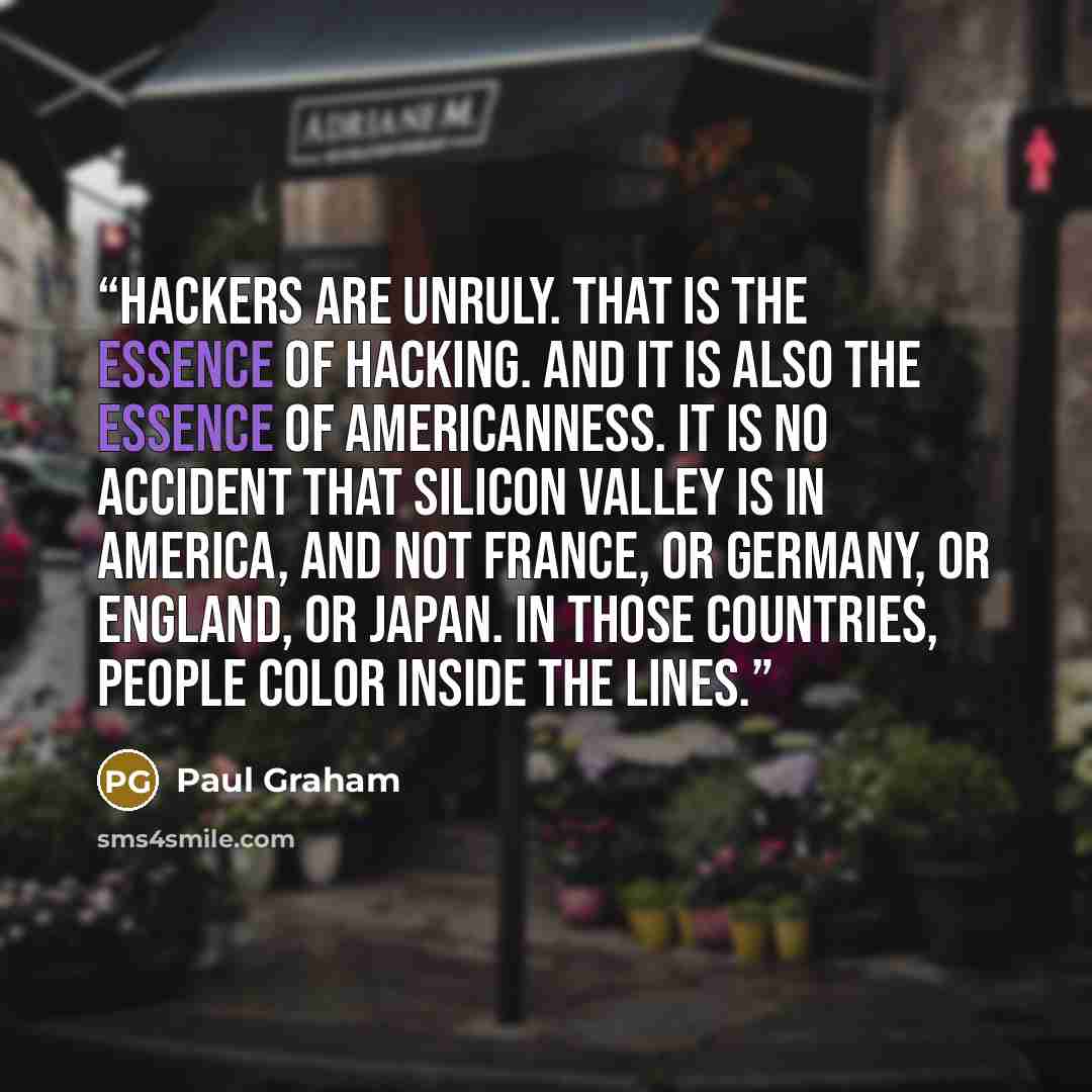 “Hackers are unruly. That is the essence of hacking. And it is also the essence of Americanness. It is no accident that Silicon Valley is in America, and not France, or Germany, or England, or Japan. In those countries, people color inside the lines.” quote by Paul Graham