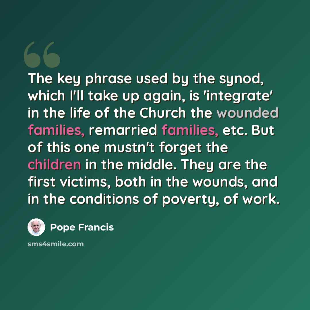 “The key phrase used by the synod, which I'll take up again, is 'integrate' in the life of the Church the wounded families, remarried families, etc. But of this one mustn't forget the children in the middle. They are the first victims, both in the wounds, and in the conditions of poverty, of work.” quote by Pope Francis