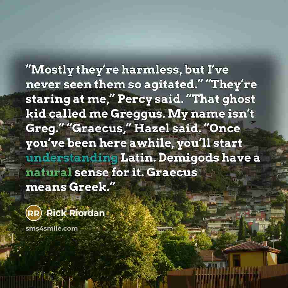 “Mostly they’re harmless, but I’ve never seen them so agitated.” “They’re staring at me,” Percy said. “That ghost kid called me Greggus. My name isn’t Greg.” “Graecus,” Hazel said. “Once you’ve been here awhile, you’ll start understanding Latin. Demigods have a natural sense for it. Graecus means…” quote by Rick Riordan