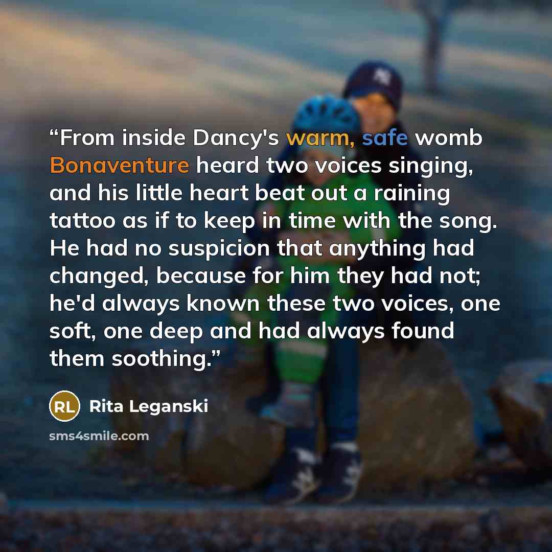 “From inside Dancy's warm, safe womb Bonaventure heard two voices singing, and his little heart beat out a raining tattoo as if to keep in time with the song. He had no suspicion that anything had changed, because for him they had not; he'd always known these two voices, one soft, one deep and had…” quote by Rita Leganski