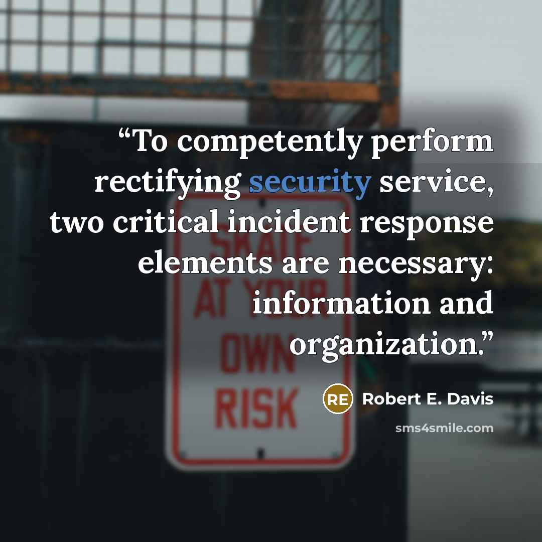 “To competently perform rectifying security service, two critical incident response elements are necessary: information and organization.” quote by Robert E. Davis