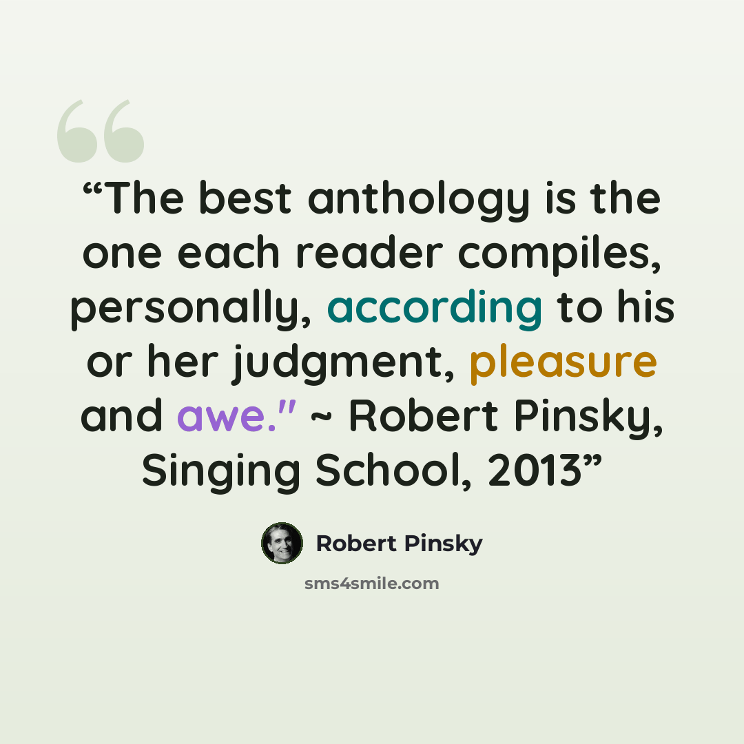 “The best anthology is the one each reader compiles, personally, according to his or her judgment, pleasure and awe." ~ Robert Pinsky, Singing School, 2013” quote by Robert Pinsky