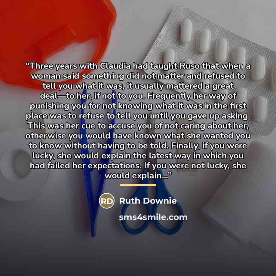 “Three years with Claudia had taught Ruso that when a woman said something did not matter and refused to tell you what it was, it usually mattered a great deal—to her, if not to you. Frequently her way of punishing you for not knowing what it was in the first place was to refuse to tell you until…” quote by Ruth Downie